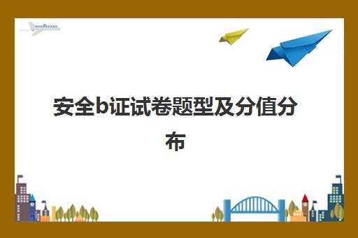 安全b证试卷题型及分值分布,安全b证试卷题型及分值