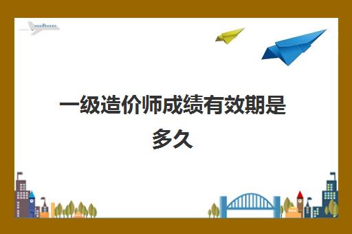 一级造价师成绩有效期是多久 一级造价工程师考试多少分合格