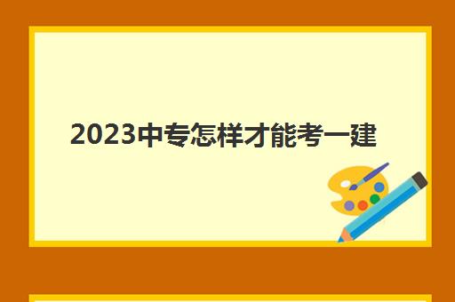 2023中专怎样才能考一建(一级建造师报考条件)