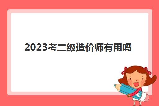 2023考二级造价师有用吗(考二级造价师的学历及条件)