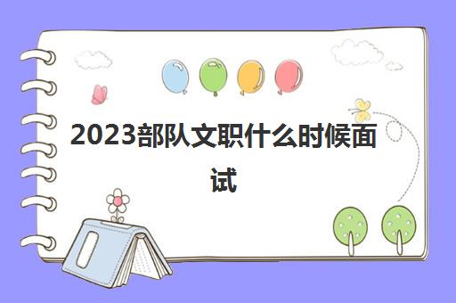 2023部队文职什么时候面试(2023部队文职笔试多少分通过)