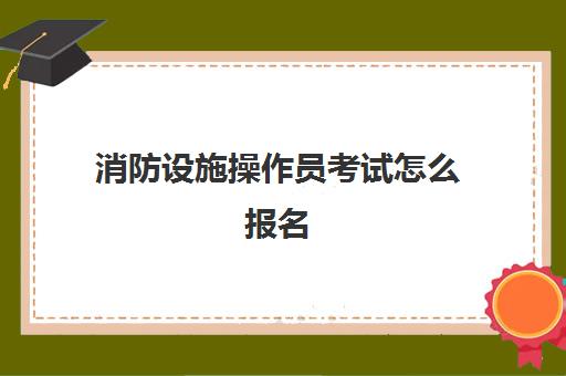 消防设施操作员考试怎么报名,2023消防设施操作员考试内容是什么