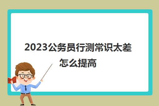 2023公务员行测常识太差怎么提高(行测常识太差怎么提高)