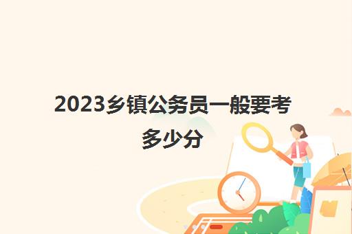 2023乡镇公务员一般要考多少分(乡镇公务员一般多少分进面试)