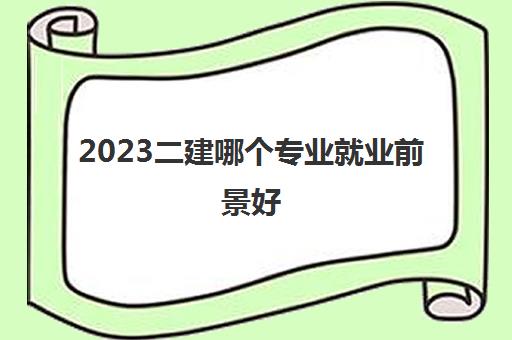 2023二建哪个专业就业前景好(二级建造师怎么选择专业)