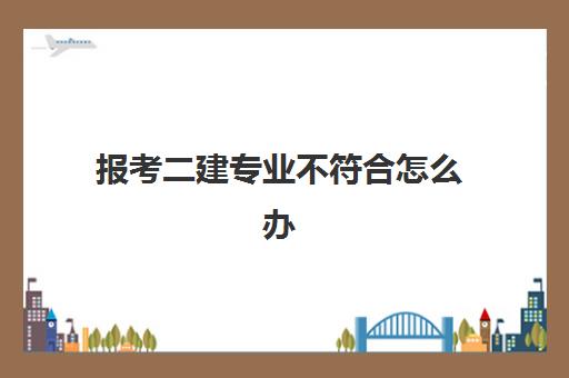 报考二建专业不符合怎么办(考二建需要满足哪些条件)