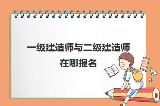 一级建造师与二级建造师在哪报名 一级建造师与二级建造师的区别