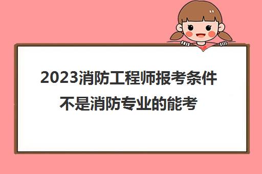 2023消防工程师报考条件不是消防专业的能考么(考消防工程师的条件)