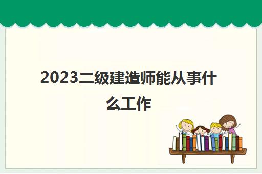 2023二级建造师能从事什么工作(二级建造师作用有哪些)