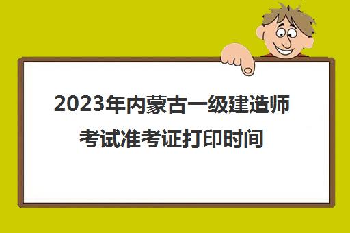 2023年内蒙古一级建造师考试准考证打印时间,2023年内蒙古一级建造师考试的准考证打印是什么时候