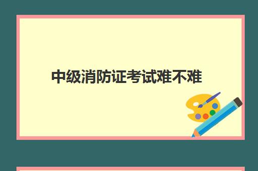 中级消防证考试难不难 山西考中级消防证有什么条件要求