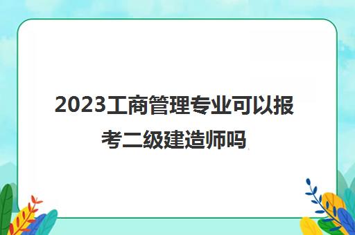 2023工商管理专业可以报考二级建造师吗(报考二级建造师的要求)