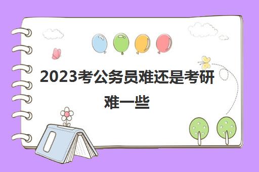 2023考公务员难还是考研难一些(考公务员难还是考研难)