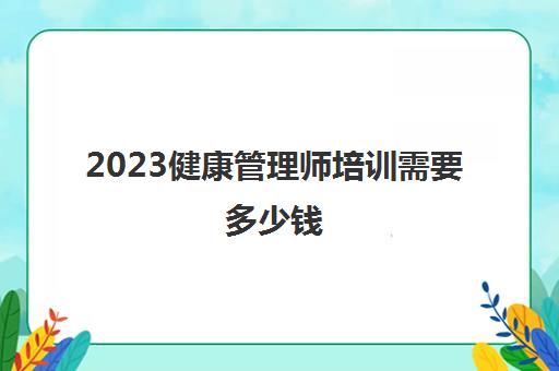 2023健康管理师培训需要多少钱(健康管理师报考条件)