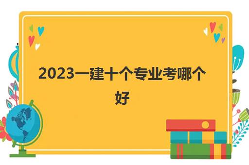 2023一建十个专业考哪个好(一建十个专业的含金量排名)