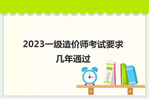 2023一级造价师考试要求几年通过(一级造价师考试合格标准)