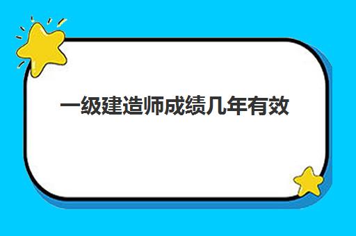 一级建造师成绩几年有效 一级建造师考试多少分及格