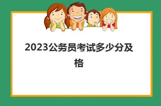 2023公务员考试多少分及格(公务员考试内容是什么)