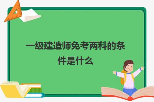 一级建造师免考两科的条件是什么,一级建造师免试两科的条件