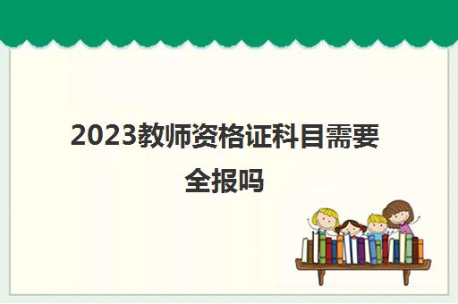 2023教师资格证科目需要全报吗(大学生考教师资格证的条件)