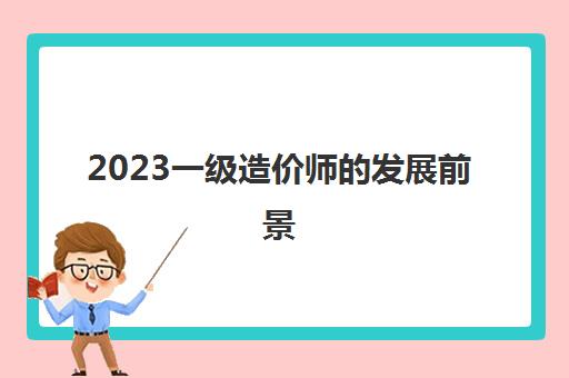 2023一级造价师的发展前景(一级造价师的执业范围)