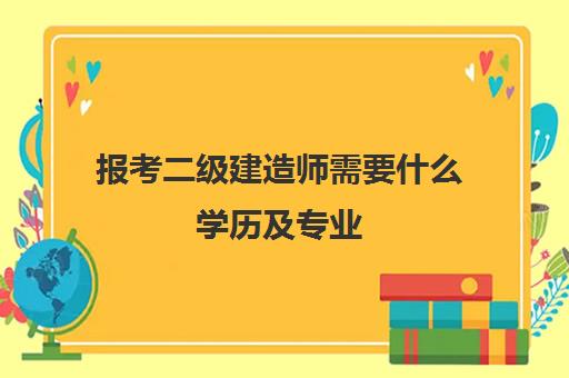 报考二级建造师需要什么学历及专业 二级建造师学历及专业要求