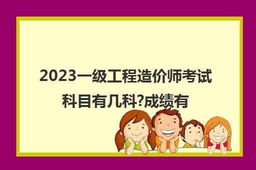 2023一级工程造价师考试科目有几科?成绩有效期是几年(一造考试科目有哪些)