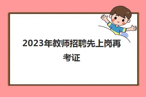 2023年教师招聘先上岗再考证,中小学幼儿园教师招聘先上岗再考证