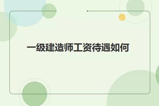 一级建造师工资待遇如何(一级建造师证有什么用)