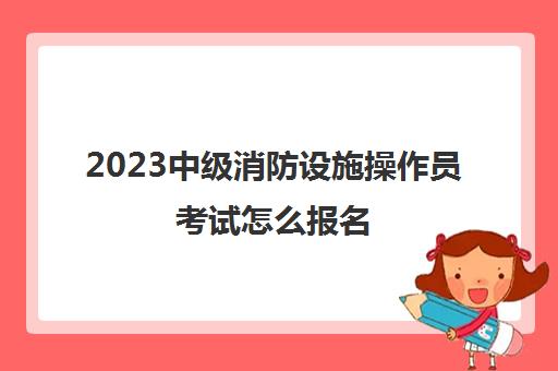 2023中级消防设施操作员考试怎么报名(贵州中级消防设施操作员报考条件)