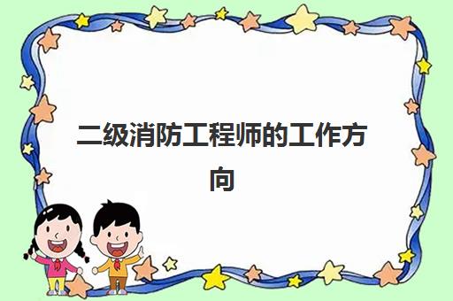 二级消防工程师的工作方向,2023二级消防工程师证书的作用