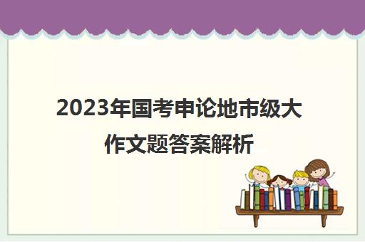 2023年国考申论地市级大作文题答案解析 2023年国家公务员考试申论“大作文”真题