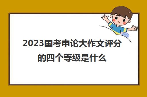 2023国考申论大作文评分的四个等级是什么(国考申论大作文等级分类)