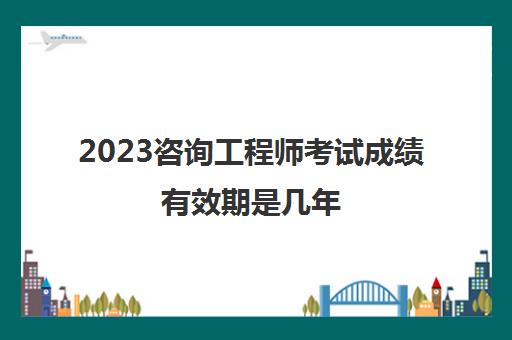 2023咨询工程师考试成绩有效期是几年(咨询工程师考试合格标准)