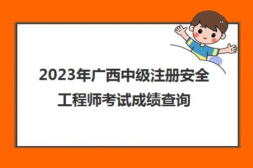 2023年广西中级注册安全工程师考试成绩查询时间,2023注册安全工程师成绩合格标准