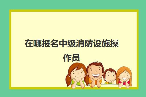 在哪报名中级消防设施操作员 消防设施操作员中级报考条件