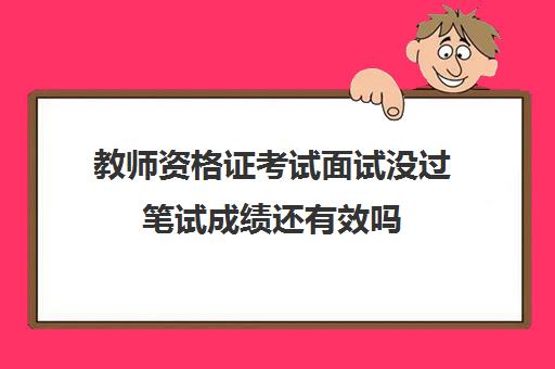 教师资格证考试面试没过笔试成绩还有效吗,教师资格证考过后有效期多久