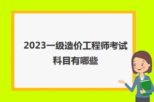 2023一级造价工程师考试科目有哪些(一级造价师考试科目分析)