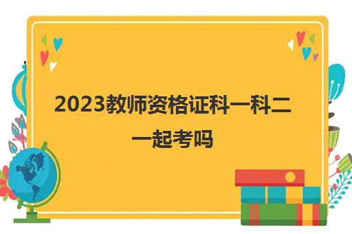 2023教师资格证科一科二一起考吗(教资科一科二需要一起考吗)