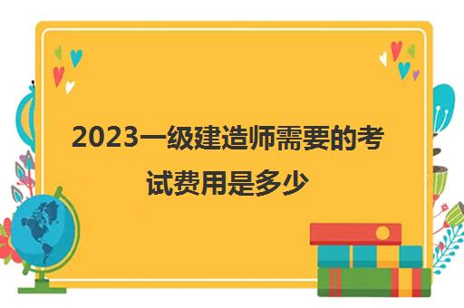 2023一级建造师需要的考试费用是多少(一级建造师考试科目及分数线)