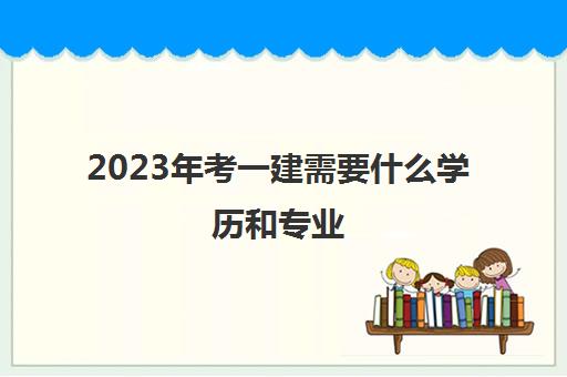 2023年考一建需要什么学历和专业 2023年考一建的要求