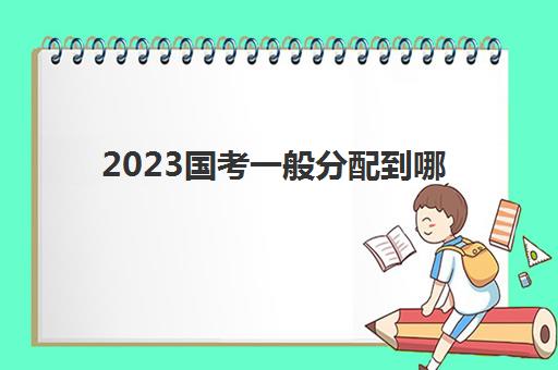2023国考一般分配到哪(国考考试科目)