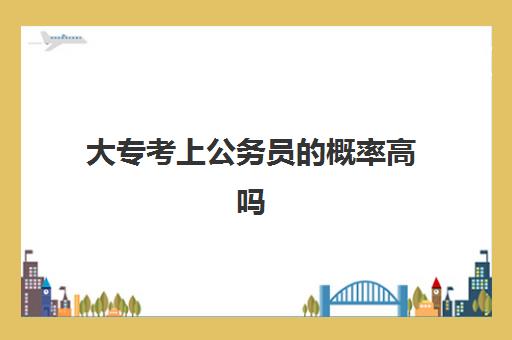 大专考上公务员的概率高吗,专科生能报考哪些公务员职位