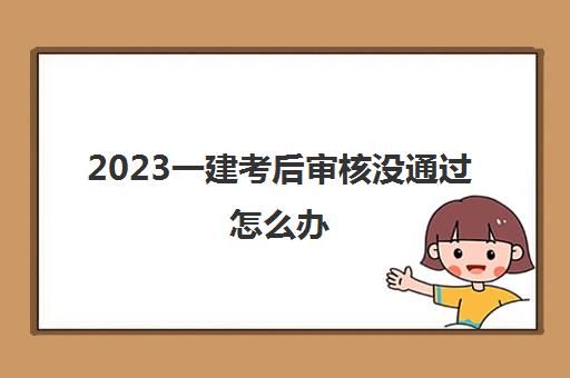 2023一建考后审核没通过怎么办(一建考试考后审核严格吗)