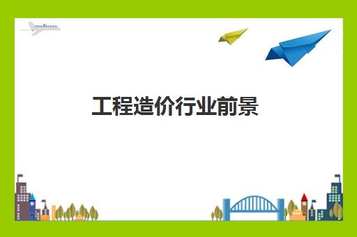 工程造价行业前景,2023深圳工程造价工资待遇