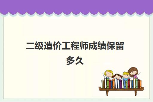 二级造价工程师成绩保留多久,2023云南二级造价工程师合格标准