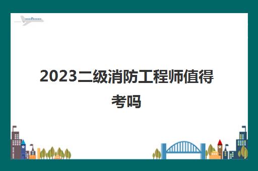 2023二级消防工程师值得考吗(二级消防工程师报考条件)