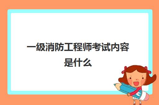 一级消防工程师考试内容是什么(一级消防工程师的报考条件是什么)