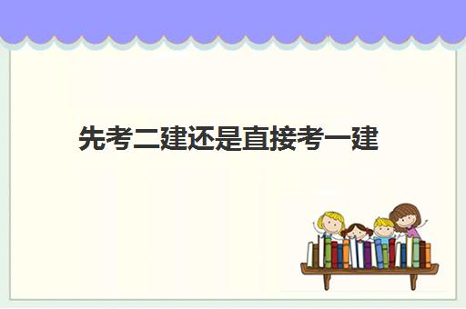 先考二建还是直接考一建,2023一建和二建哪个含金量高