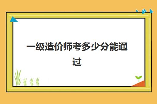 一级造价师考多少分能通过,一级造价师报考需要的条件